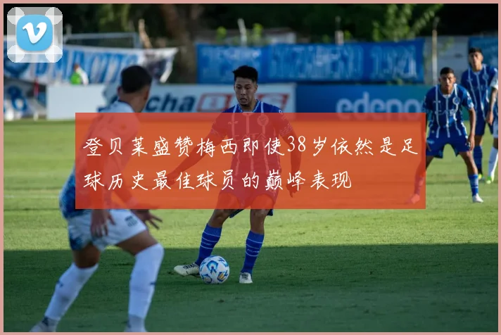 登贝莱盛赞梅西即使38岁依然是足球历史最佳球员的巅峰表现