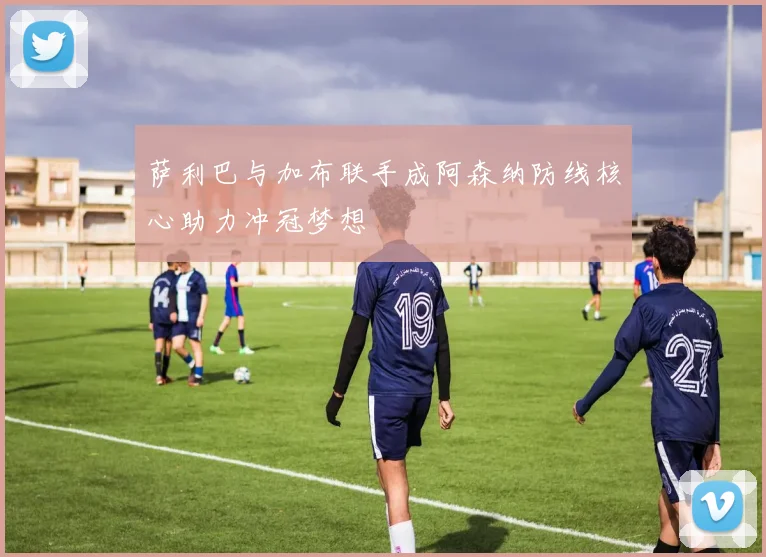 萨利巴与加布联手成阿森纳防线核心助力冲冠梦想