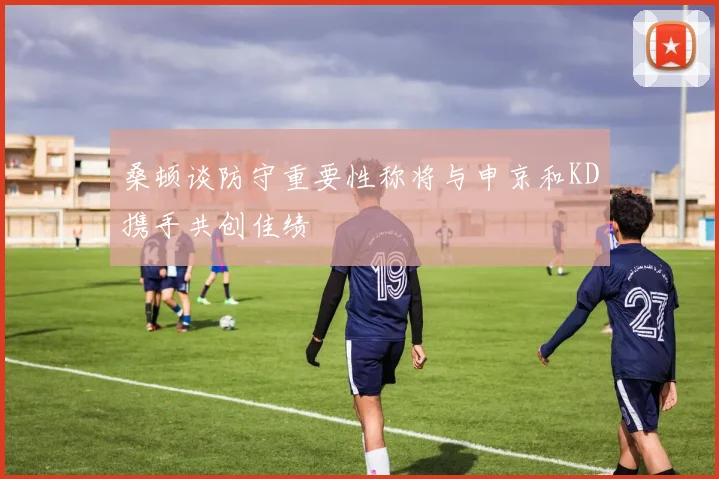 桑顿谈防守重要性称将与申京和KD携手共创佳绩