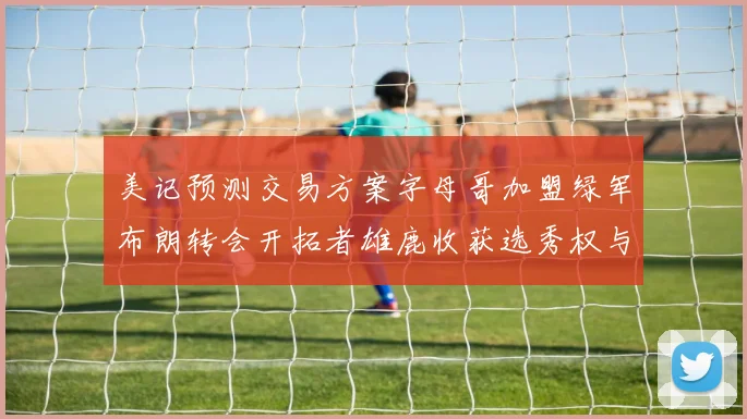美记预测交易方案字母哥加盟绿军布朗转会开拓者雄鹿收获选秀权与年轻球员