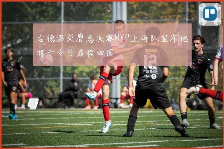 古德温荣膺总决赛MVP上海队宣布他将于今日启程回国