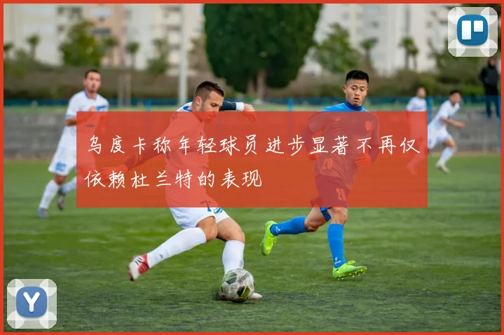 乌度卡称年轻球员进步显著不再仅依赖杜兰特的表现