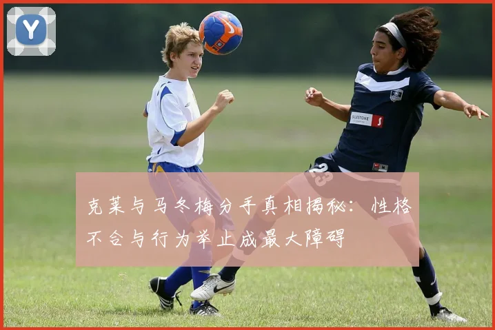 克莱与马冬梅分手真相揭秘：性格不合与行为举止成最大障碍