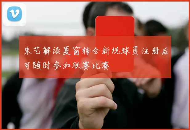 朱艺解读夏窗转会新规球员注册后可随时参加联赛比赛