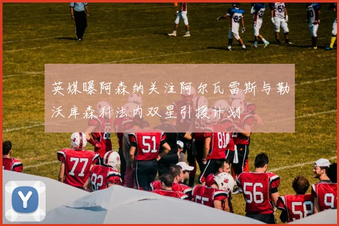英媒曝阿森纳关注阿尔瓦雷斯与勒沃库森科法内双星引援计划
