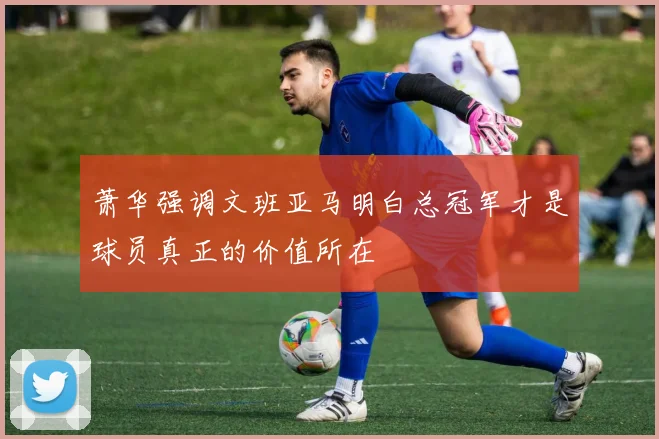 萧华强调文班亚马明白总冠军才是球员真正的价值所在
