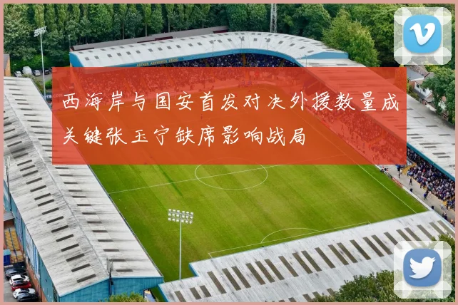 西海岸与国安首发对决外援数量成关键张玉宁缺席影响战局
