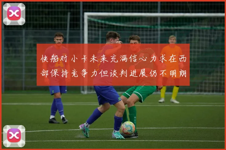 快船对小卡未来充满信心力求在西部保持竞争力但谈判进展仍不明朗