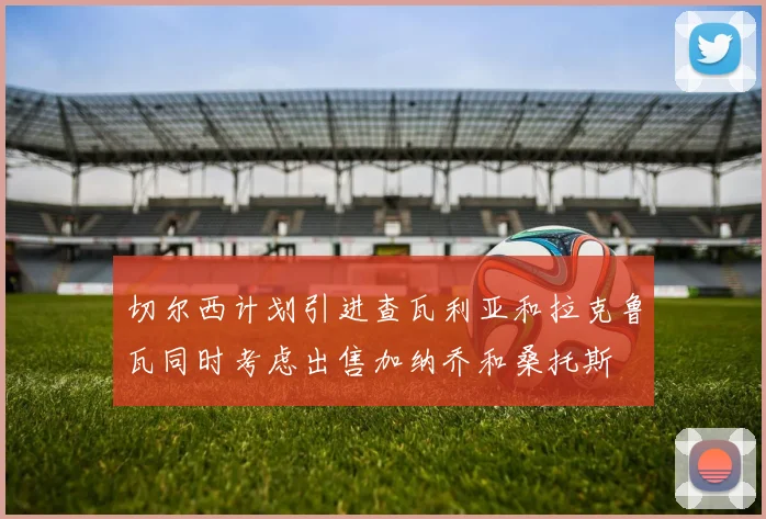 切尔西计划引进查瓦利亚和拉克鲁瓦同时考虑出售加纳乔和桑托斯