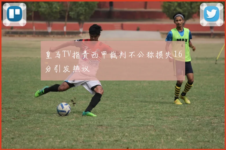 皇马TV指责西甲裁判不公称损失16分引发热议