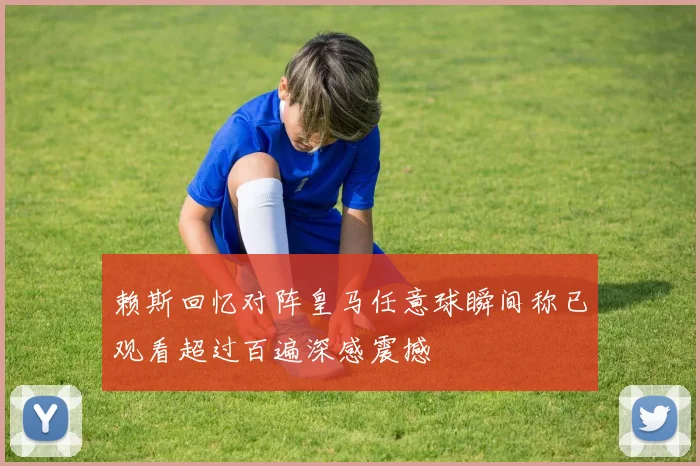 赖斯回忆对阵皇马任意球瞬间称已观看超过百遍深感震撼