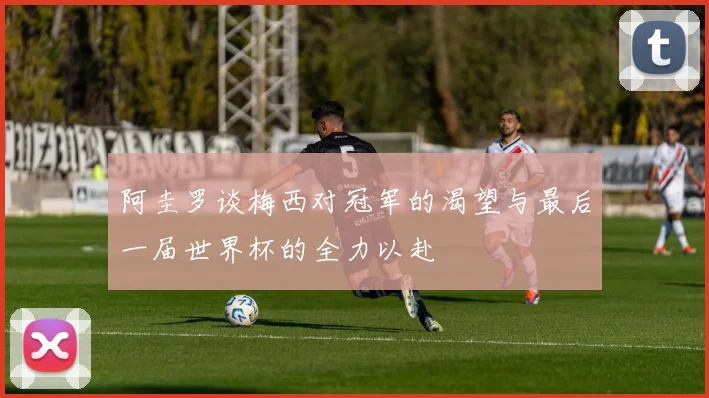 阿圭罗谈梅西对冠军的渴望与最后一届世界杯的全力以赴