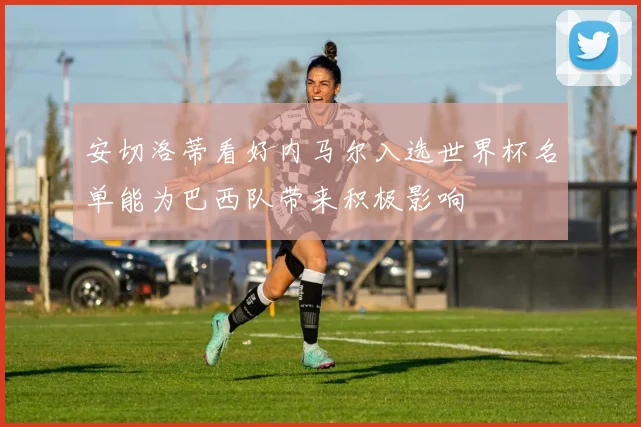 安切洛蒂看好内马尔入选世界杯名单能为巴西队带来积极影响