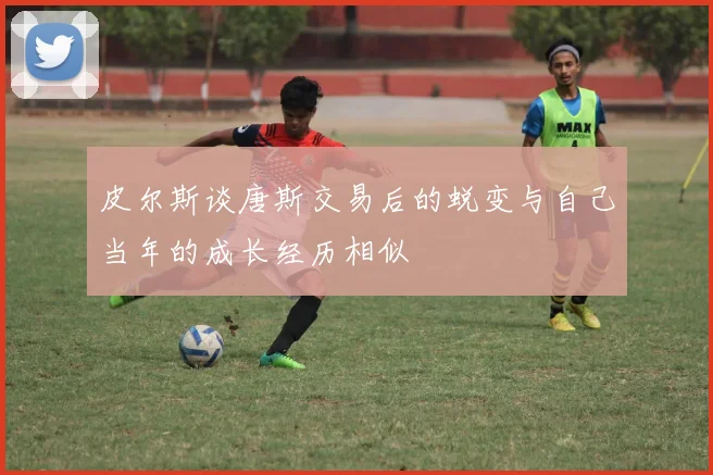 皮尔斯谈唐斯交易后的蜕变与自己当年的成长经历相似