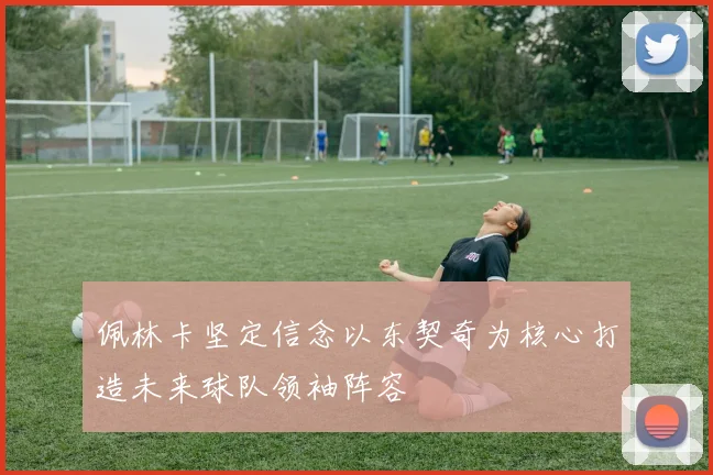 佩林卡坚定信念以东契奇为核心打造未来球队领袖阵容