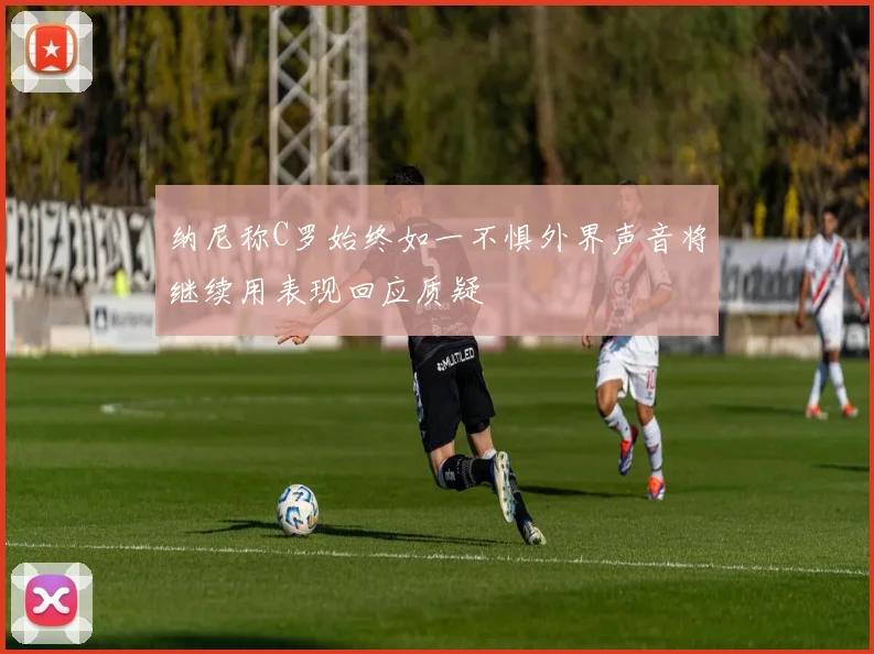 纳尼称C罗始终如一不惧外界声音将继续用表现回应质疑