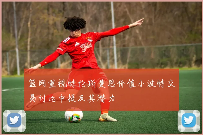 篮网重视特伦斯曼恩价值小波特交易讨论中提及其潜力