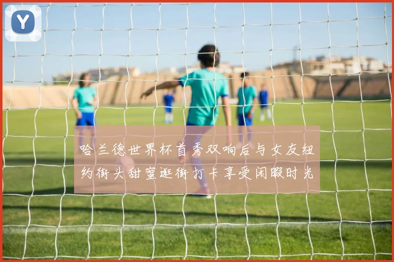 哈兰德世界杯首秀双响后与女友纽约街头甜蜜逛街打卡享受闲暇时光