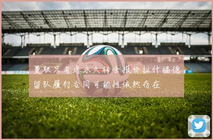 曼联只考虑永久转会报价拉什福德留队履行合同可能性依然存在